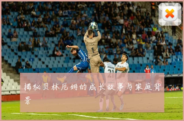 揭秘贝林厄姆的成长故事与家庭背景