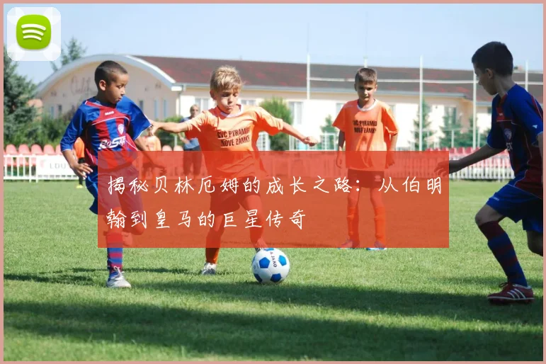 揭秘贝林厄姆的成长之路：从伯明翰到皇马的巨星传奇