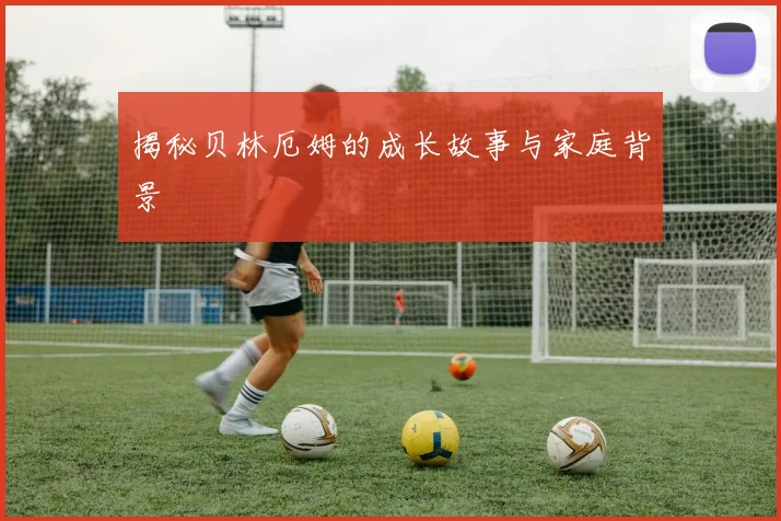 揭秘贝林厄姆的成长故事与家庭背景